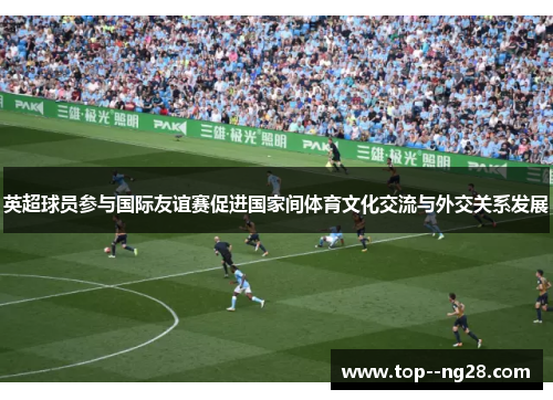 英超球员参与国际友谊赛促进国家间体育文化交流与外交关系发展 英超球员参与国际友谊赛促进国家间体育文化交流与外交关系发展