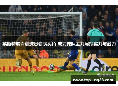 莱斯特城青训球员崭露头角 成为球队主力展现实力与潜力 莱斯特城青训球员崭露头角 成为球队主力展现实力与潜力