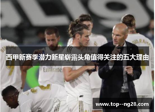 西甲新赛季潜力新星崭露头角值得关注的五大理由 西甲新赛季潜力新星崭露头角值得关注的五大理由