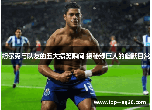 胡尔克与队友的五大搞笑瞬间 揭秘绿巨人的幽默日常 胡尔克与队友的五大搞笑瞬间 揭秘绿巨人的幽默日常