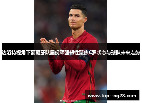 达洛特视角下葡萄牙队展现顽强韧性聚焦C罗状态与球队未来走势