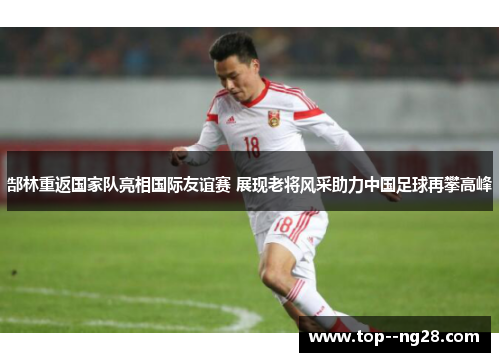 郜林重返国家队亮相国际友谊赛 展现老将风采助力中国足球再攀高峰
