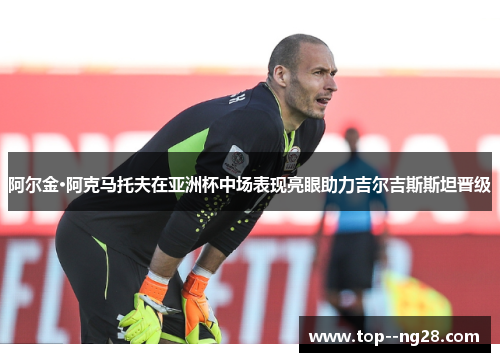 阿尔金·阿克马托夫在亚洲杯中场表现亮眼助力吉尔吉斯斯坦晋级