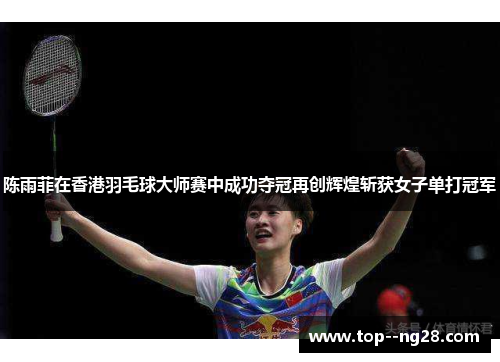 陈雨菲在香港羽毛球大师赛中成功夺冠再创辉煌斩获女子单打冠军