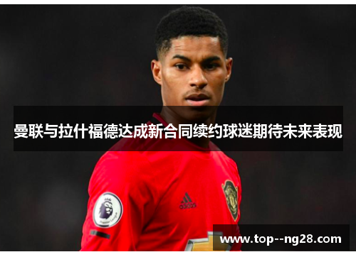 曼联与拉什福德达成新合同续约球迷期待未来表现 曼联与拉什福德达成新合同续约球迷期待未来表现