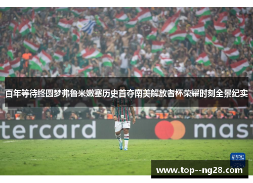 百年等待终圆梦弗鲁米嫩塞历史首夺南美解放者杯荣耀时刻全景纪实 百年等待终圆梦弗鲁米嫩塞历史首夺南美解放者杯荣耀时刻全景纪实