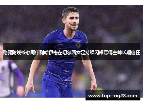 稳健防线核心阿什利哈伊格在切尔西女足持续闪耀赢得主帅长期信任