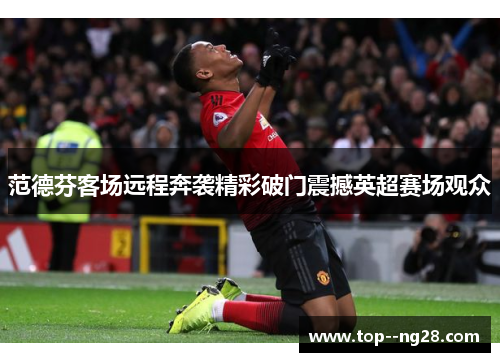 范德芬客场远程奔袭精彩破门震撼英超赛场观众 范德芬客场远程奔袭精彩破门震撼英超赛场观众