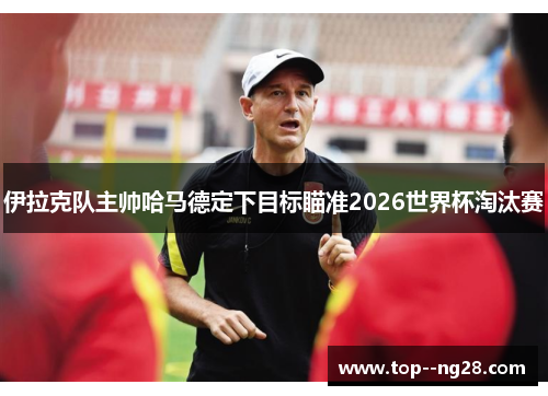 伊拉克队主帅哈马德定下目标瞄准2026世界杯淘汰赛
