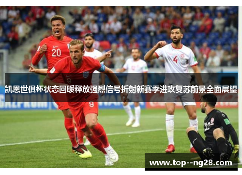 凯恩世俱杯状态回暖释放强烈信号折射新赛季进攻复苏前景全面展望