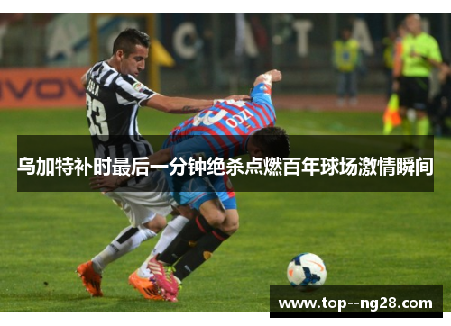 乌加特补时最后一分钟绝杀点燃百年球场激情瞬间 乌加特补时最后一分钟绝杀点燃百年球场激情瞬间