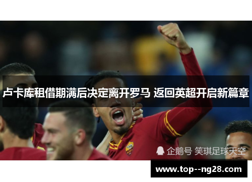 卢卡库租借期满后决定离开罗马 返回英超开启新篇章 卢卡库租借期满后决定离开罗马 返回英超开启新篇章