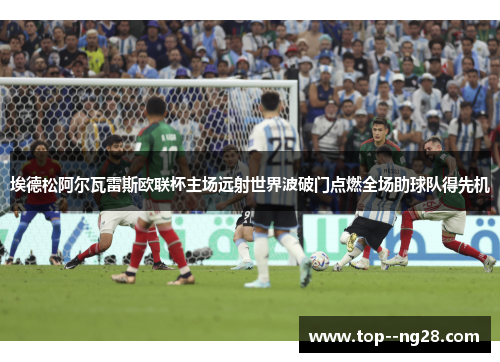 埃德松阿尔瓦雷斯欧联杯主场远射世界波破门点燃全场助球队得先机 埃德松阿尔瓦雷斯欧联杯主场远射世界波破门点燃全场助球队得先机