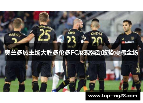 奥兰多城主场大胜多伦多FC展现强劲攻势震撼全场 奥兰多城主场大胜多伦多FC展现强劲攻势震撼全场