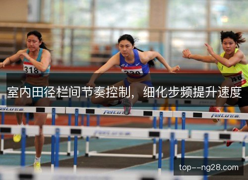 室内田径栏间节奏控制,细化步频提升速度 室内田径栏间节奏控制,细化步频提升速度